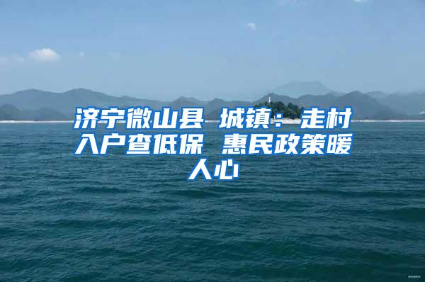 济宁微山县驩城镇：走村入户查低保 惠民政策暖人心