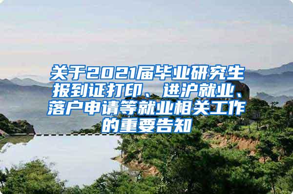 关于2021届毕业研究生报到证打印、进沪就业、落户申请等就业相关工作的重要告知