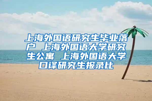 上海外国语研究生毕业落户 上海外国语大学研究生公寓 上海外国语大学口译研究生报录比