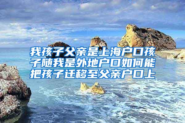 我孩子父亲是上海户口孩子随我是外地户口如何能把孩子迁移至父亲户口上