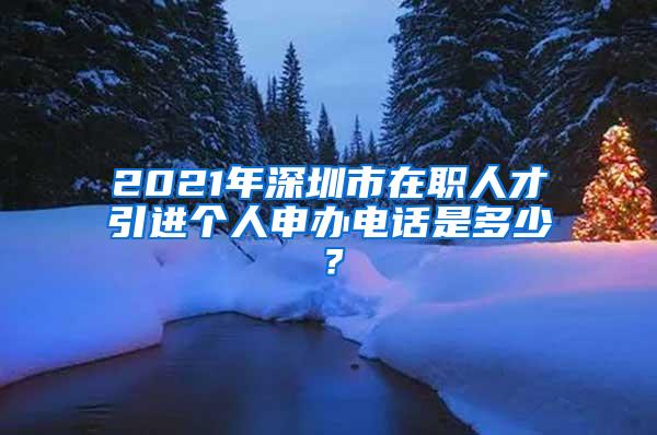 2021年深圳市在职人才引进个人申办电话是多少？