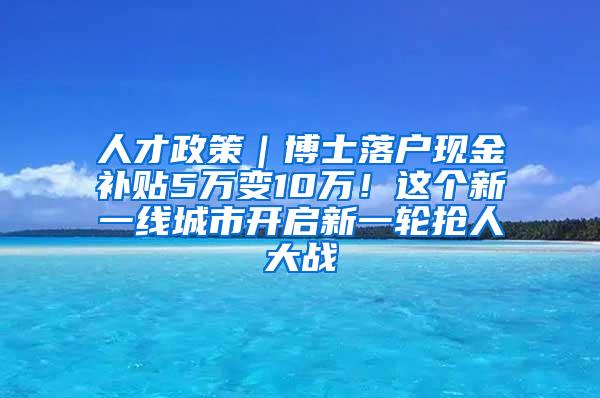 人才政策｜博士落户现金补贴5万变10万！这个新一线城市开启新一轮抢人大战