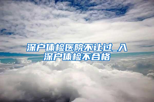 深户体检医院不让过_入深户体检不合格