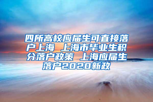 四所高校应届生可直接落户上海 上海市毕业生积分落户政策 上海应届生落户2020新政