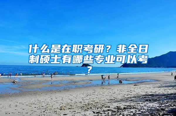 什么是在职考研？非全日制硕士有哪些专业可以考？