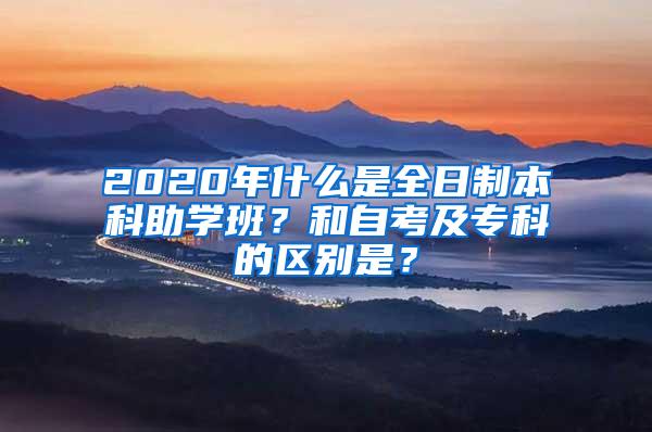 2020年什么是全日制本科助学班？和自考及专科的区别是？