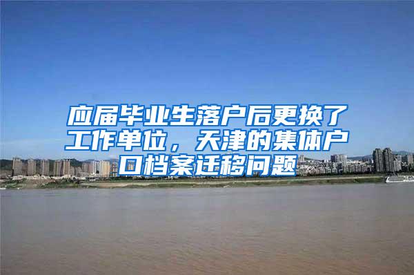 应届毕业生落户后更换了工作单位，天津的集体户口档案迁移问题
