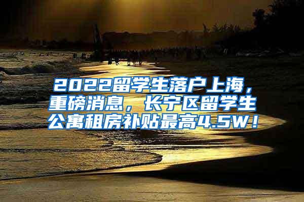 2022留学生落户上海，重磅消息，长宁区留学生公寓租房补贴最高4.5W！