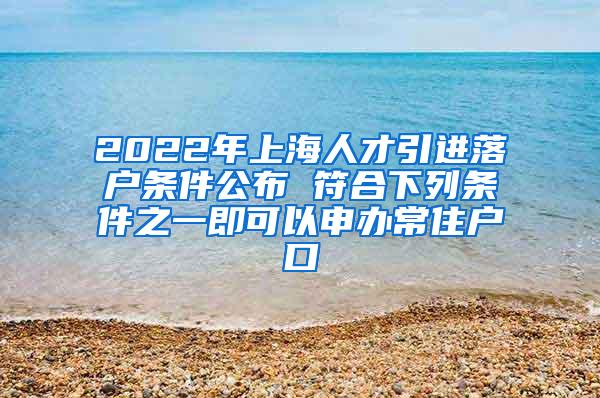 2022年上海人才引进落户条件公布 符合下列条件之一即可以申办常住户口