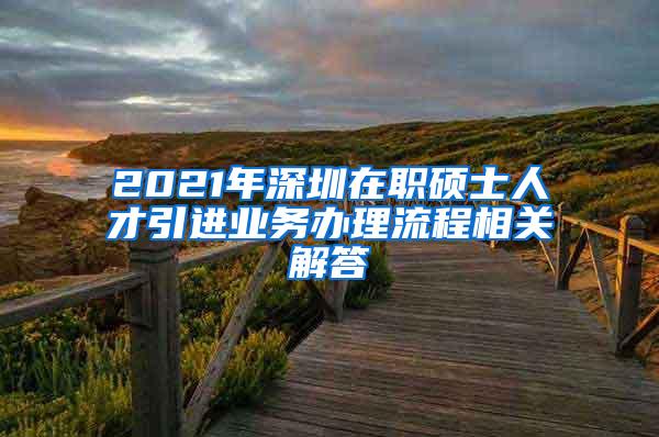 2021年深圳在职硕士人才引进业务办理流程相关解答