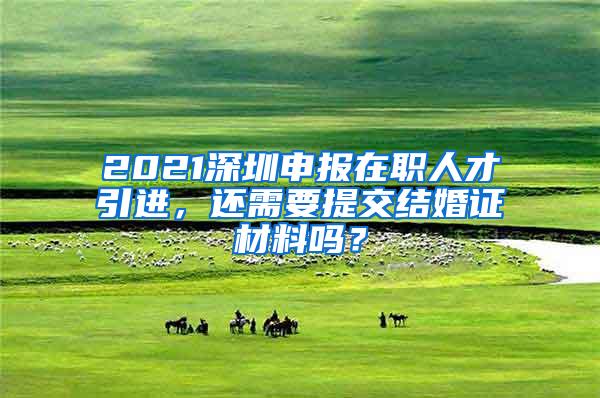 2021深圳申报在职人才引进，还需要提交结婚证材料吗？