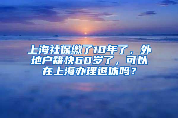 上海社保缴了10年了，外地户籍快60岁了，可以在上海办理退休吗？