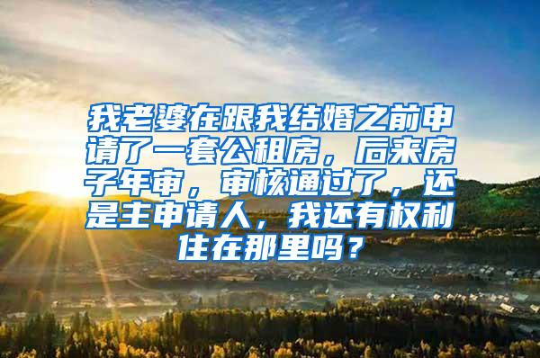 我老婆在跟我结婚之前申请了一套公租房，后来房子年审，审核通过了，还是主申请人，我还有权利住在那里吗？