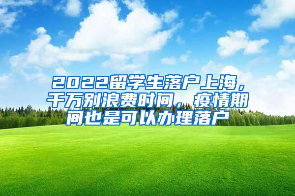 2022留学生落户上海，千万别浪费时间，疫情期间也是可以办理落户
