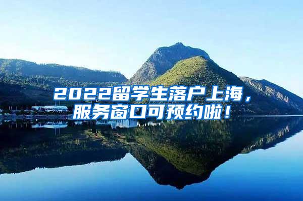 2022留学生落户上海，服务窗口可预约啦！