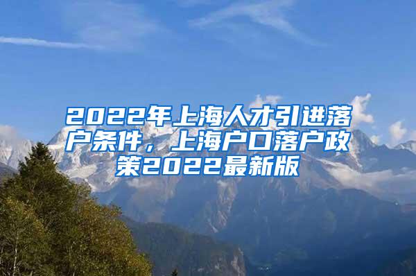 2022年上海人才引进落户条件，上海户口落户政策2022最新版