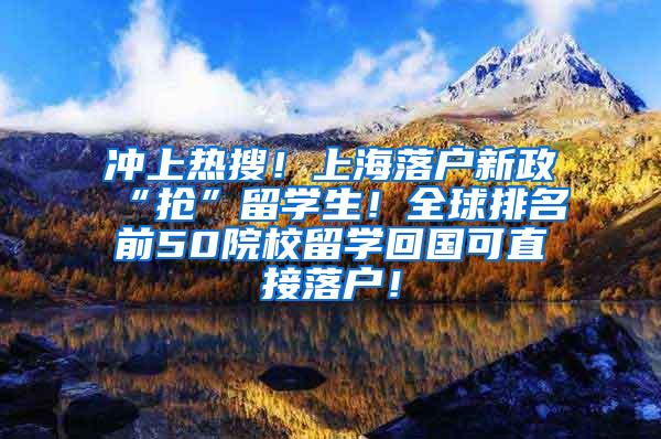 冲上热搜！上海落户新政“抢”留学生！全球排名前50院校留学回国可直接落户！