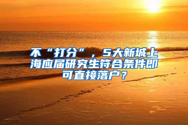 不“打分”，5大新城上海应届研究生符合条件即可直接落户？