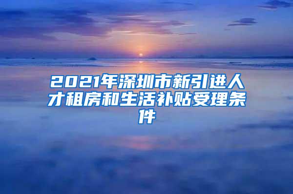 2021年深圳市新引进人才租房和生活补贴受理条件