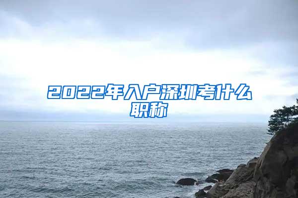 2022年入户深圳考什么职称