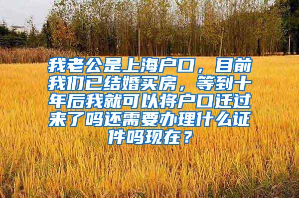 我老公是上海户口，目前我们已结婚买房，等到十年后我就可以将户口迁过来了吗还需要办理什么证件吗现在？