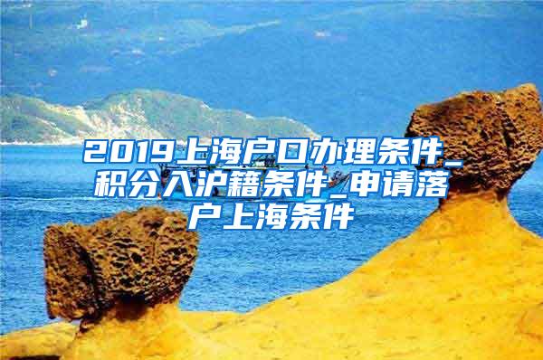 2019上海户口办理条件_积分入沪籍条件_申请落户上海条件