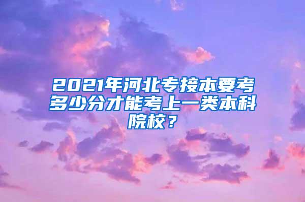 2021年河北专接本要考多少分才能考上一类本科院校？