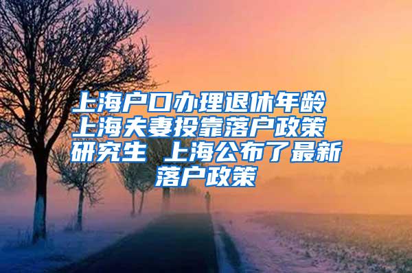 上海户口办理退休年龄 上海夫妻投靠落户政策 研究生 上海公布了最新落户政策