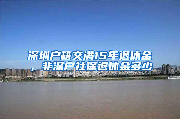 深圳户籍交满15年退休金，非深户社保退休金多少