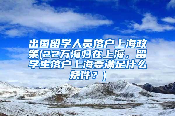 出国留学人员落户上海政策(22万海归在上海，留学生落户上海要满足什么条件？)