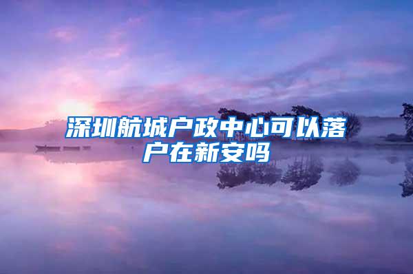 深圳航城户政中心可以落户在新安吗
