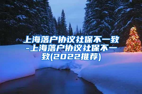 上海落户协议社保不一致-上海落户协议社保不一致(2022推荐)