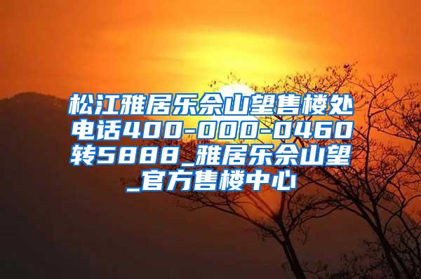 松江雅居乐佘山望售楼处电话400-000-0460转5888_雅居乐佘山望_官方售楼中心