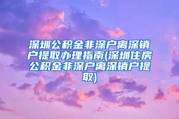 深圳公积金非深户离深销户提取办理指南(深圳住房公积金非深户离深销户提取)