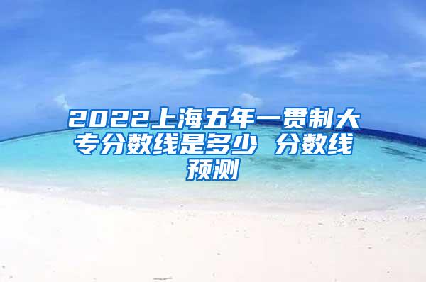 2022上海五年一贯制大专分数线是多少 分数线预测