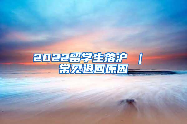 2022留学生落沪 ｜ 常见退回原因