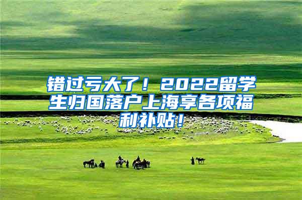 错过亏大了！2022留学生归国落户上海享各项福利补贴！