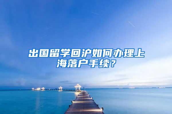 出国留学回沪如何办理上海落户手续？
