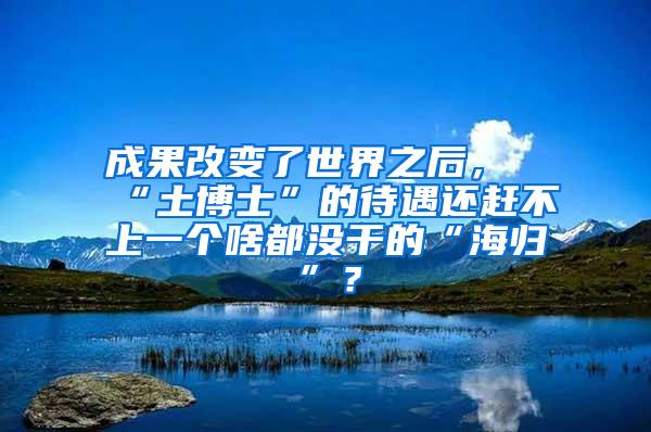 成果改变了世界之后，“土博士”的待遇还赶不上一个啥都没干的“海归”？