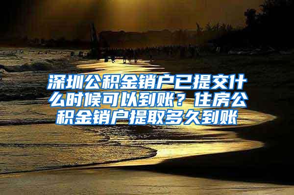 深圳公积金销户已提交什么时候可以到账？住房公积金销户提取多久到账