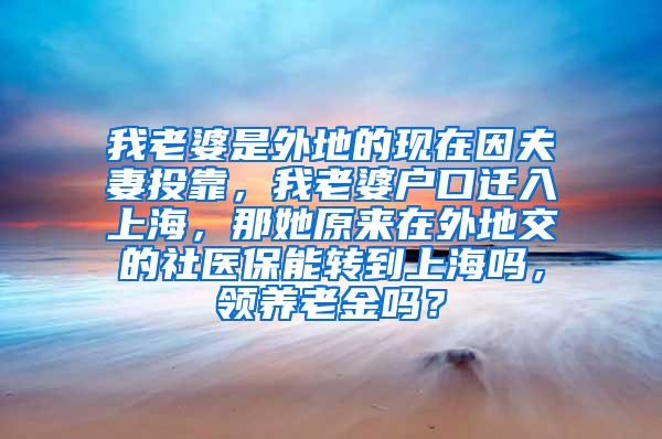 我老婆是外地的现在因夫妻投靠，我老婆户口迁入上海，那她原来在外地交的社医保能转到上海吗，领养老金吗？