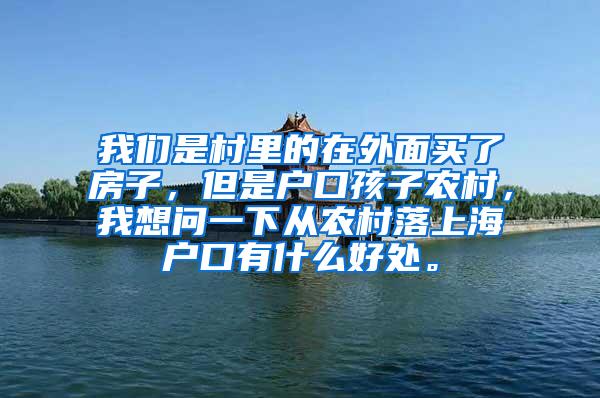 我们是村里的在外面买了房子，但是户口孩子农村，我想问一下从农村落上海户口有什么好处。