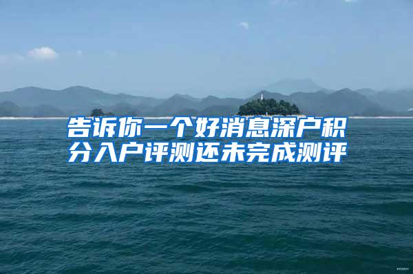 告诉你一个好消息深户积分入户评测还未完成测评