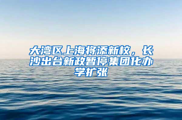 大湾区上海将添新校，长沙出台新政暂停集团化办学扩张