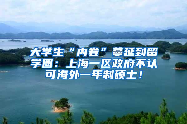 大学生“内卷”蔓延到留学圈：上海一区政府不认可海外一年制硕士！