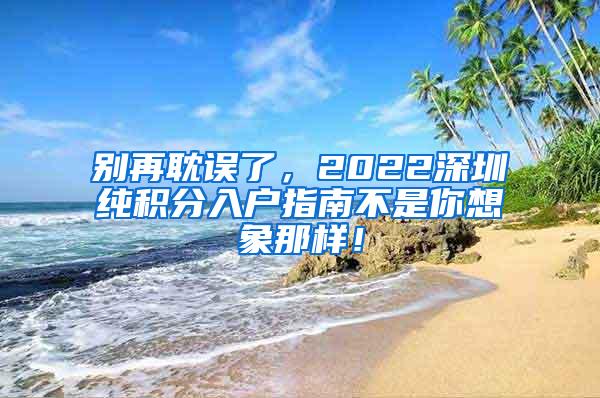 别再耽误了，2022深圳纯积分入户指南不是你想象那样！