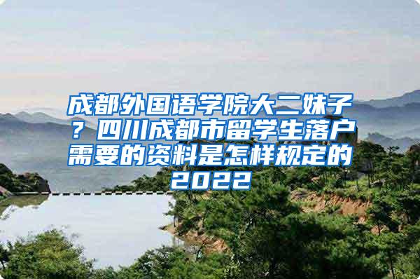 成都外国语学院大二妹子？四川成都市留学生落户需要的资料是怎样规定的2022