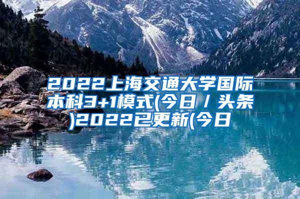 2022上海交通大学国际本科3+1模式(今日／头条)2022已更新(今日