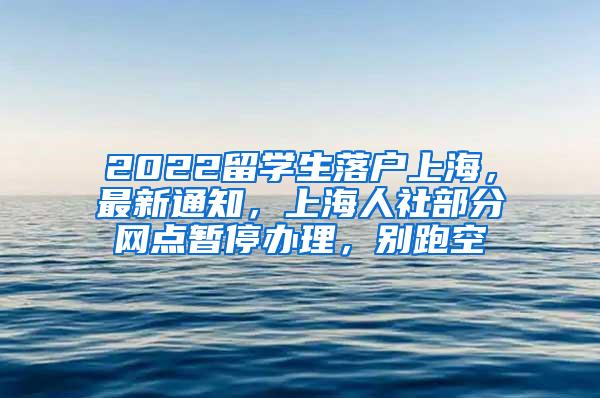2022留学生落户上海，最新通知，上海人社部分网点暂停办理，别跑空