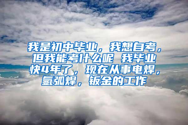 我是初中毕业，我想自考，但我能考什么呢 我毕业快4年了，现在从事电焊，氩弧焊，钣金的工作